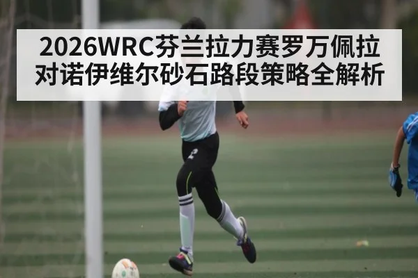 2026WRC芬兰拉力赛罗万佩拉对诺伊维尔砂石路段策略全解析